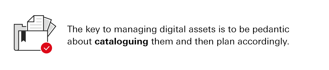 The key to managing digital assets is to be pedantic about cataloguing them and then plan accordingly